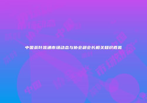 中国茶叶流通市场动态与协会副会长相关知识概览