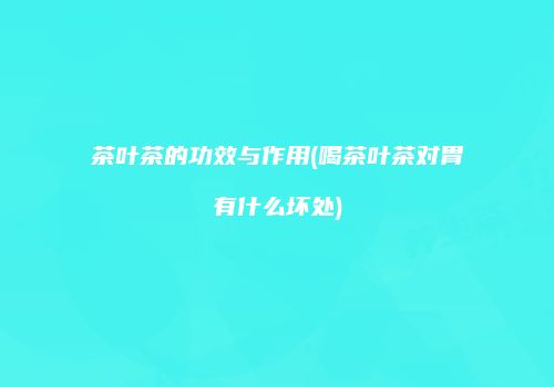 茶叶茶的功效与作用(喝茶叶茶对胃有什么坏处)