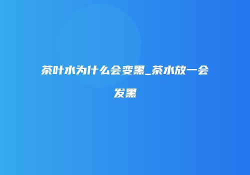 茶叶水为什么会变黑_茶水放一会发黑