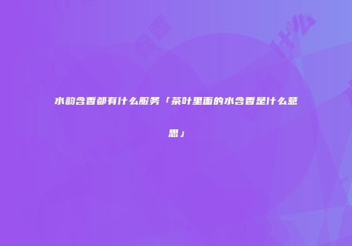 水韵含香都有什么服务「茶叶里面的水含香是什么意思」