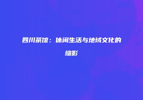 四川茶馆：休闲生活与地域文化的缩影