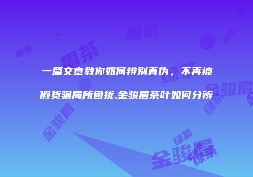 一篇文章教你如何辨别真伪，不再被假货骗局所困扰,金骏眉茶叶如何分辨