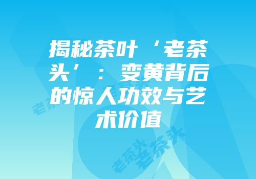 揭秘茶叶‘老茶头’：变黄背后的惊人功效与艺术价值