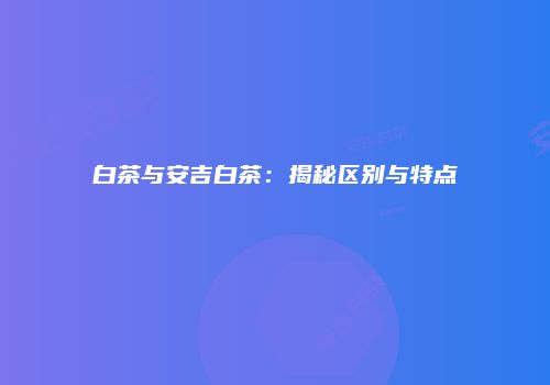白茶与安吉白茶：揭秘区别与特点