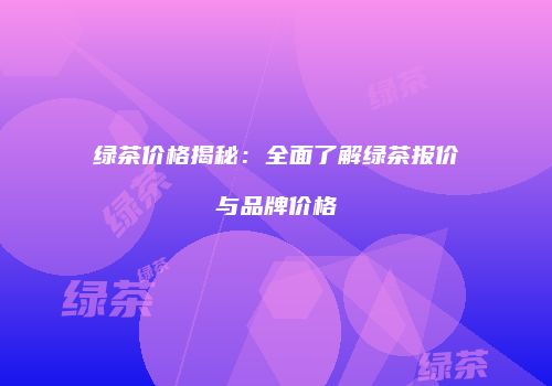 绿茶价格揭秘：全面了解绿茶报价与品牌价格