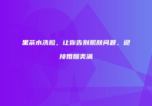 黑茶水洗脸，让你告别肌肤问题，迎接婚姻美满