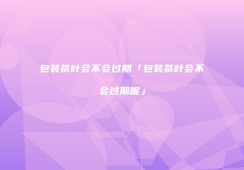 包装茶叶会不会过期「包装茶叶会不会过期呢」