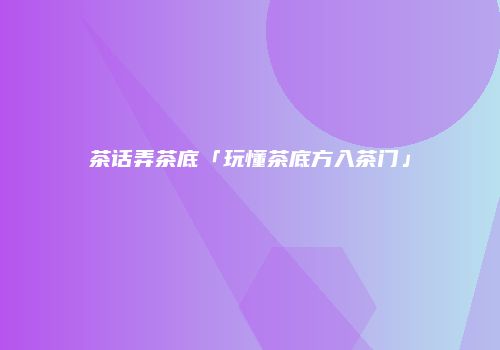 茶话弄茶底「玩懂茶底方入茶门」