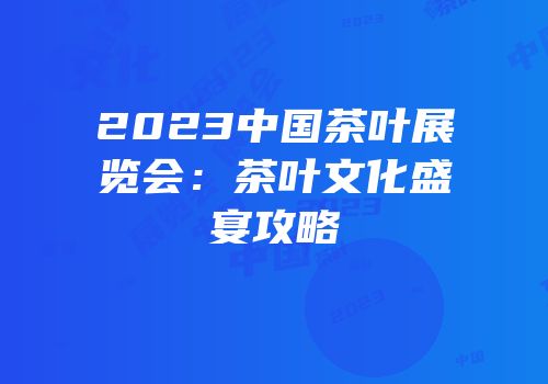2023中国茶叶展览会：茶叶文化盛宴攻略