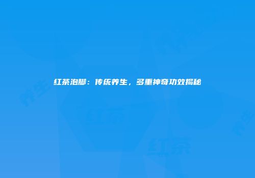 红茶泡脚：传统养生，多重神奇功效揭秘