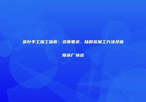 茶叶手工加工指南：资质要求、陆郎茶加工方法及信阳茶厂排名