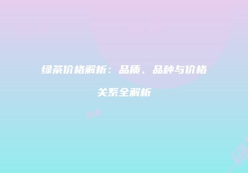 绿茶价格解析：品质、品种与价格关系全解析
