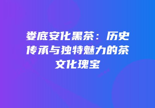 娄底安化黑茶：历史传承与独特魅力的茶文化瑰宝