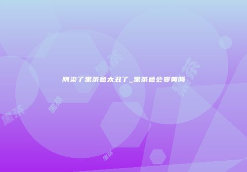刚染了黑茶色太丑了_黑茶色会变黄吗
