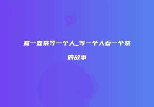煮一壶茶等一个人_等一个人看一个茶的故事