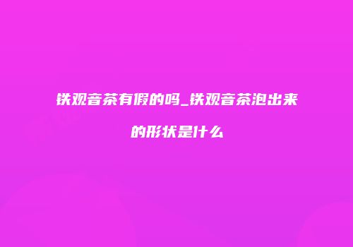 铁观音茶有假的吗_铁观音茶泡出来的形状是什么