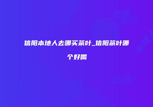 信阳本地人去哪买茶叶_信阳茶叶哪个好喝