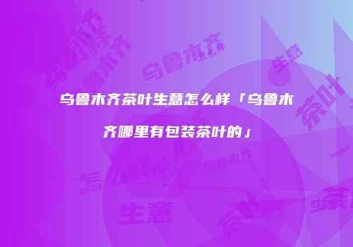 乌鲁木齐茶叶生意怎么样「乌鲁木齐哪里有包装茶叶的」