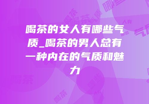 喝茶的女人有哪些气质_喝茶的男人总有一种内在的气质和魅力