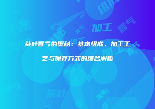 茶叶香气的奥秘：基本组成、加工工艺与保存方式的综合解析