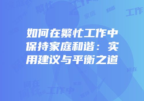 如何在繁忙工作中保持家庭和谐：实用建议与平衡之道