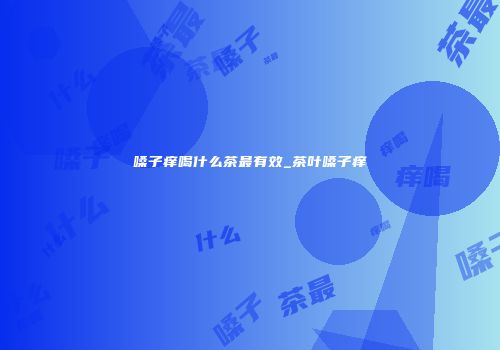 嗓子痒喝什么茶最有效_茶叶嗓子痒