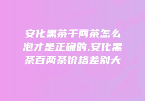 安化黑茶千两茶怎么泡才是正确的,安化黑茶百两茶价格差别大