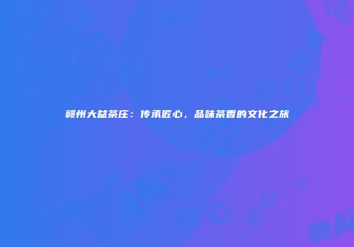 赣州大益茶庄：传承匠心，品味茶香的文化之旅