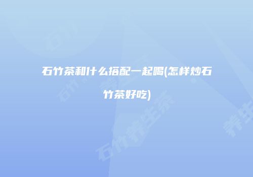 石竹茶和什么搭配一起喝(怎样炒石竹茶好吃)