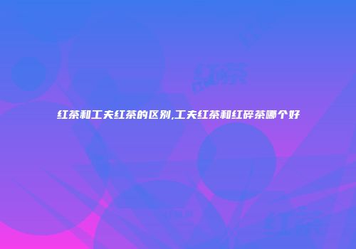 红茶和工夫红茶的区别,工夫红茶和红碎茶哪个好
