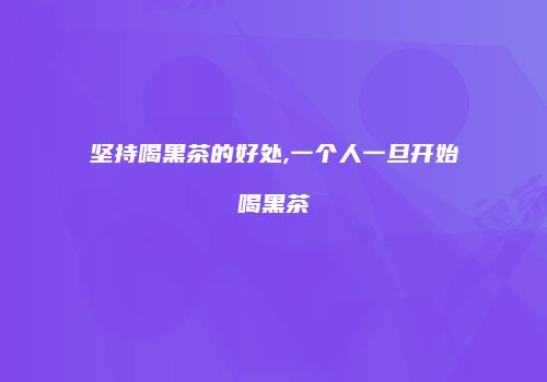 坚持喝黑茶的好处,一个人一旦开始喝黑茶