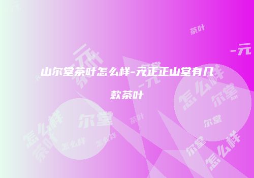 山尔堂茶叶怎么样-元正正山堂有几款茶叶