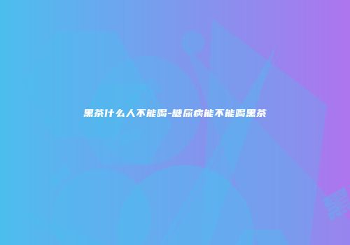 黑茶什么人不能喝-糖尿病能不能喝黑茶