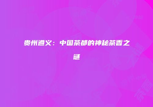 贵州遵义：中国茶都的神秘茶香之谜
