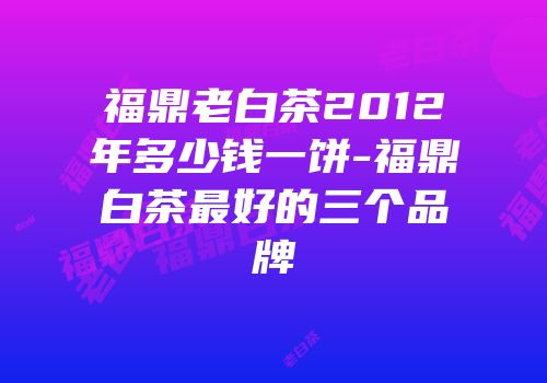 福鼎老白茶2012年多少钱一饼-福鼎白茶最好的三个品牌