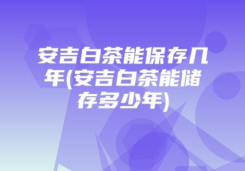 安吉白茶能保存几年(安吉白茶能储存多少年)