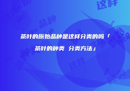 茶叶的原始品种是这样分类的吗「茶叶的种类 分类方法」