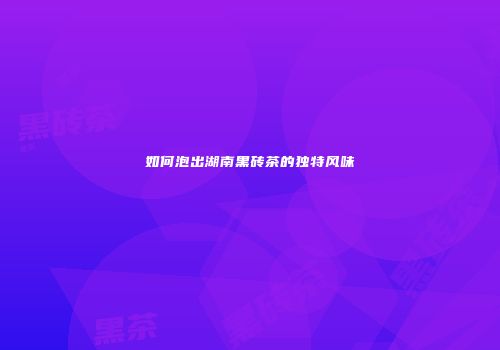 如何泡出湖南黑砖茶的独特风味