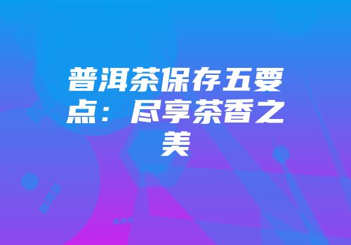 普洱茶保存五要点：尽享茶香之美
