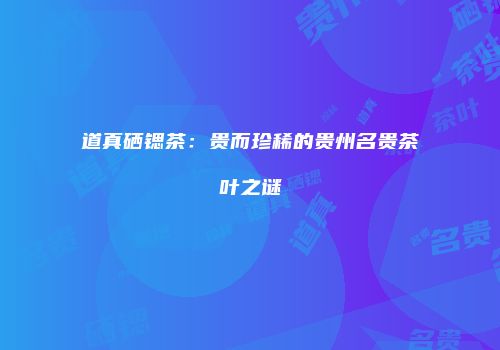 道真硒锶茶：贵而珍稀的贵州名贵茶叶之谜
