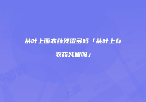 茶叶上面农药残留多吗「茶叶上有农药残留吗」