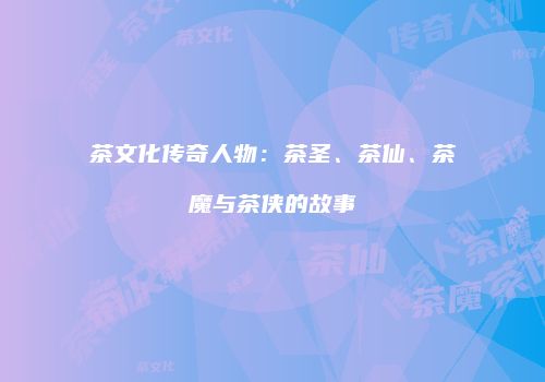 茶文化传奇人物：茶圣、茶仙、茶魔与茶侠的故事
