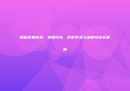 探秘武夷岩茶：地理环境、历史传承与品质特点全解析