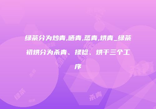 绿茶分为炒青,晒青,蒸青,烘青_绿茶初烘分为杀青、揉捻、烘干三个工序