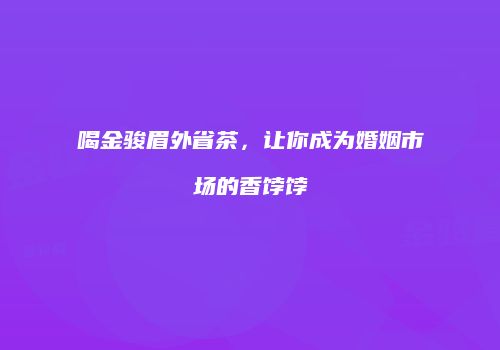 喝金骏眉外省茶，让你成为婚姻市场的香饽饽