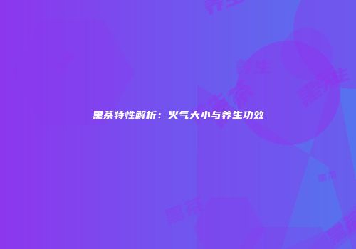 黑茶特性解析：火气大小与养生功效