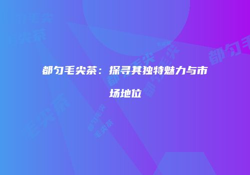都匀毛尖茶：探寻其独特魅力与市场地位