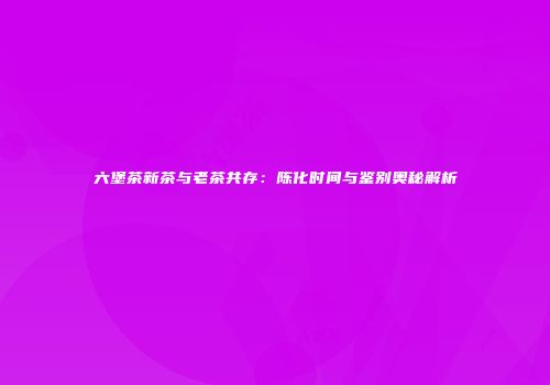 六堡茶新茶与老茶共存：陈化时间与鉴别奥秘解析