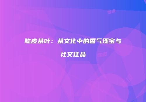 陈皮茶叶：茶文化中的香气瑰宝与社交佳品