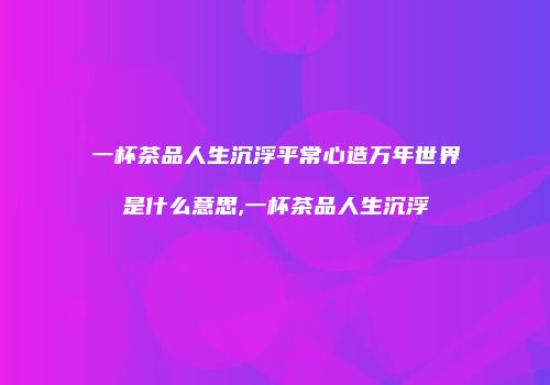 一杯茶品人生沉浮平常心造万年世界是什么意思,一杯茶品人生沉浮